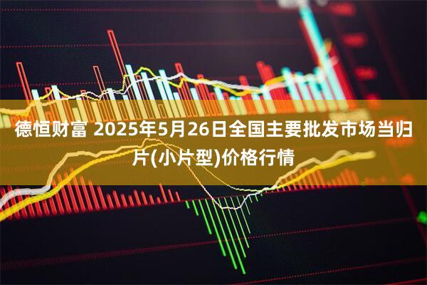 德恒财富 2025年5月26日全国主要批发市场当归片(小片型)价格行情