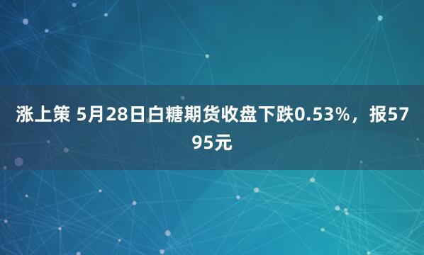 涨上策 5月28日白糖期货收盘下跌0.53%，报5795元