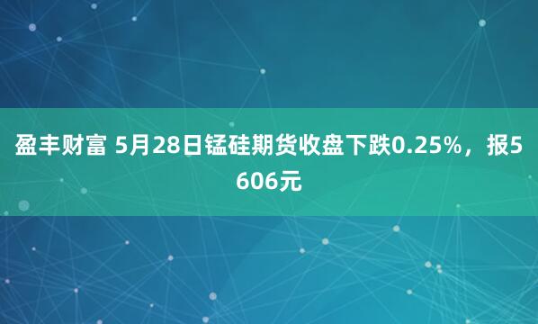 盈丰财富 5月28日锰硅期货收盘下跌0.25%，报5606元