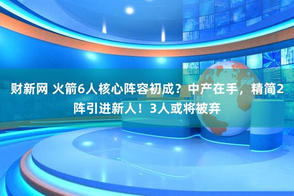 财新网 火箭6人核心阵容初成？中产在手，精简2阵引进新人！3人或将被弃