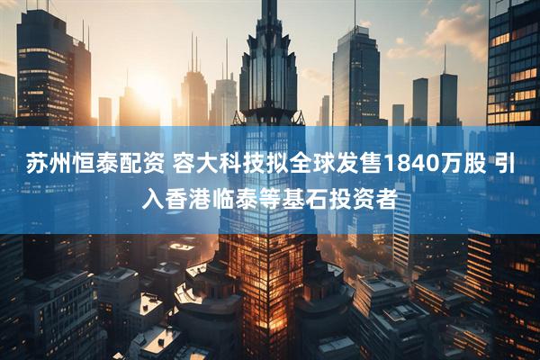 苏州恒泰配资 容大科技拟全球发售1840万股 引入香港临泰等基石投资者