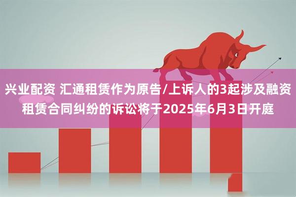 兴业配资 汇通租赁作为原告/上诉人的3起涉及融资租赁合同纠纷的诉讼将于2025年6月3日开庭