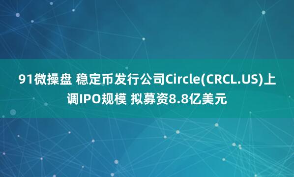 91微操盘 稳定币发行公司Circle(CRCL.US)上调IPO规模 拟募资8.8亿美元