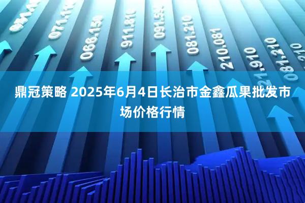 鼎冠策略 2025年6月4日长治市金鑫瓜果批发市场价格行情