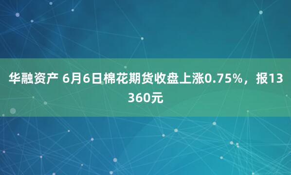 华融资产 6月6日棉花期货收盘上涨0.75%，报13360元