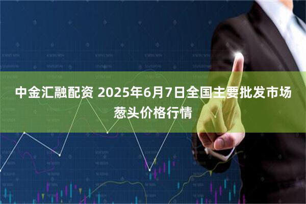 中金汇融配资 2025年6月7日全国主要批发市场葱头价格行情