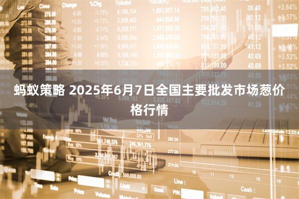 蚂蚁策略 2025年6月7日全国主要批发市场葱价格行情