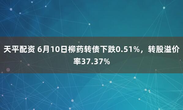 天平配资 6月10日柳药转债下跌0.51%，转股溢价率37.37%