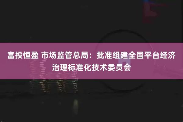 富投恒盈 市场监管总局：批准组建全国平台经济治理标准化技术委员会