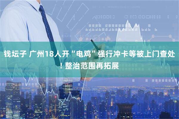 钱坛子 广州18人开“电鸡”强行冲卡等被上门查处! 整治范围再拓展