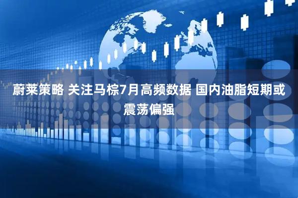 蔚莱策略 关注马棕7月高频数据 国内油脂短期或震荡偏强