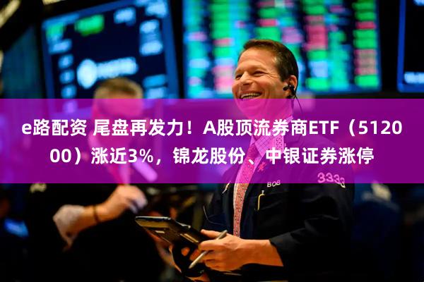 e路配资 尾盘再发力！A股顶流券商ETF（512000）涨近3%，锦龙股份、中银证券涨停
