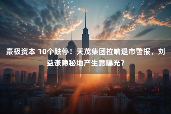 豪极资本 10个跌停！天茂集团拉响退市警报，刘益谦隐秘地产生意曝光？