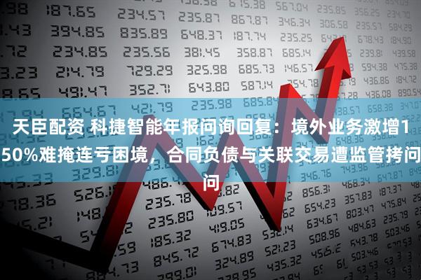 天臣配资 科捷智能年报问询回复：境外业务激增150%难掩连亏困境，合同负债与关联交易遭监管拷问