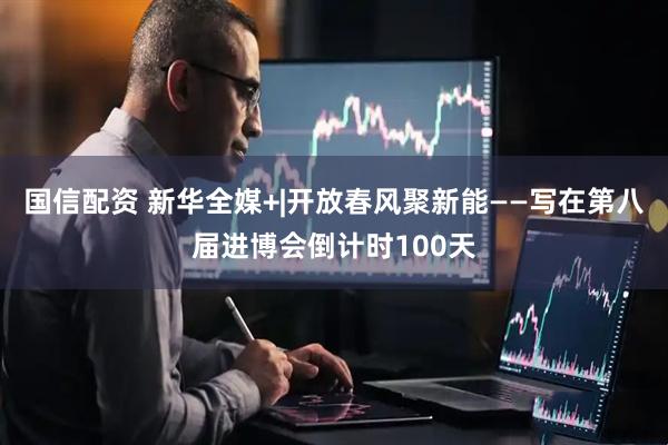国信配资 新华全媒+|开放春风聚新能——写在第八届进博会倒计时100天
