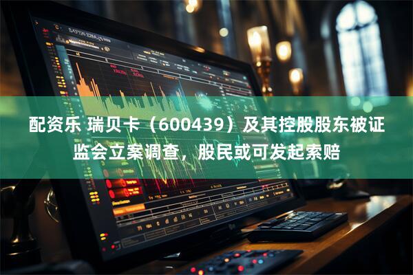 配资乐 瑞贝卡（600439）及其控股股东被证监会立案调查，股民或可发起索赔