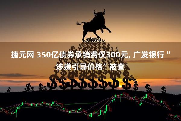 捷元网 350亿债券承销费仅300元, 广发银行“涉嫌引导价格”被查