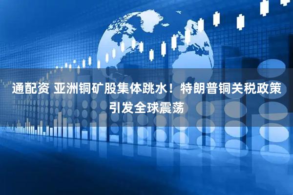 通配资 亚洲铜矿股集体跳水！特朗普铜关税政策引发全球震荡