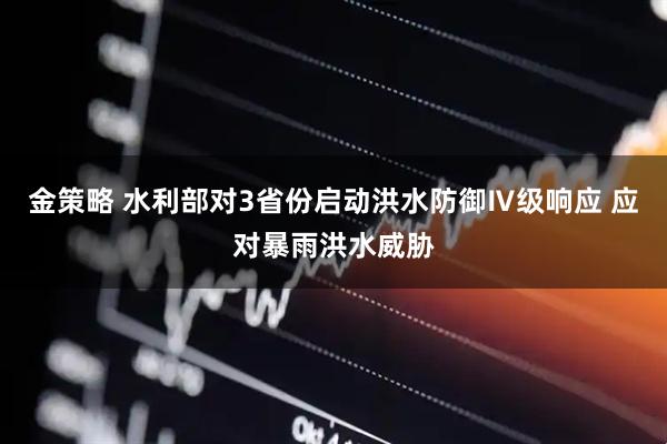 金策略 水利部对3省份启动洪水防御Ⅳ级响应 应对暴雨洪水威胁