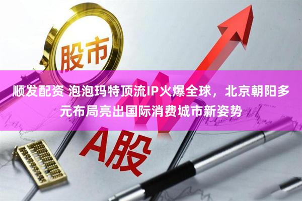 顺发配资 泡泡玛特顶流IP火爆全球，北京朝阳多元布局亮出国际消费城市新姿势