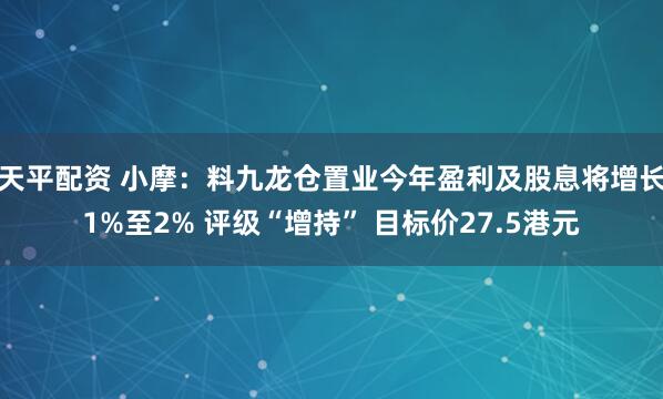 天平配资 小摩：料九龙仓置业今年盈利及股息将增长1%至2% 评级“增持” 目标价27.5港元