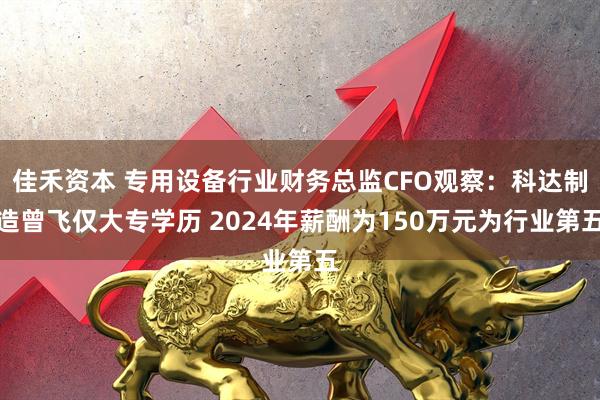 佳禾资本 专用设备行业财务总监CFO观察：科达制造曾飞仅大专学历 2024年薪酬为150万元为行业第五