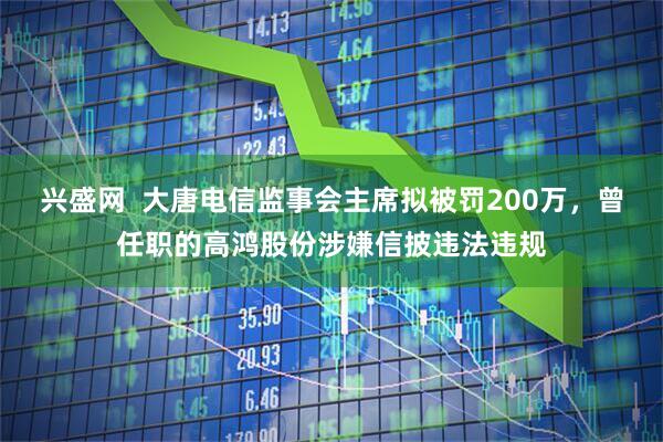 兴盛网  大唐电信监事会主席拟被罚200万，曾任职的高鸿股份涉嫌信披违法违规
