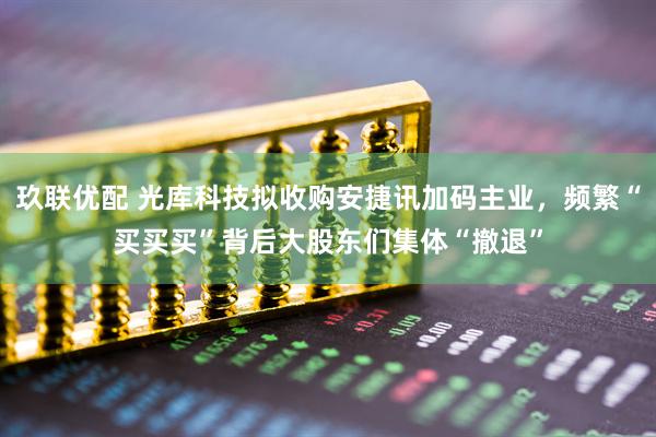 玖联优配 光库科技拟收购安捷讯加码主业，频繁“买买买”背后大股东们集体“撤退”