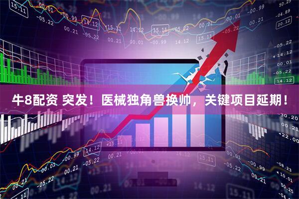牛8配资 突发！医械独角兽换帅，关键项目延期！