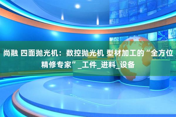 尚融 四面抛光机：数控抛光机 型材加工的“全方位精修专家”_工件_进料_设备