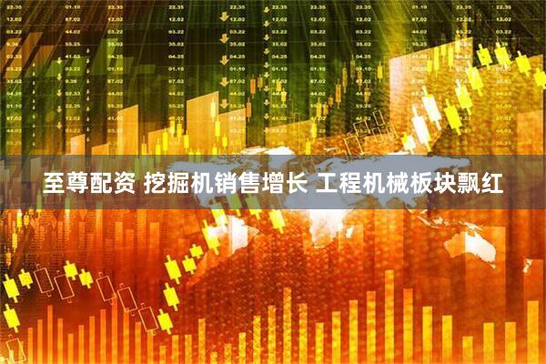 至尊配资 挖掘机销售增长 工程机械板块飘红
