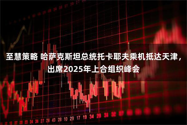 至慧策略 哈萨克斯坦总统托卡耶夫乘机抵达天津，出席2025年上合组织峰会