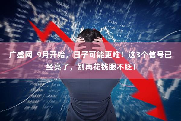 广盛网  9月开始，日子可能更难！这3个信号已经亮了，别再花钱眼不眨！