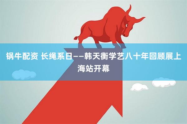 锅牛配资 长绳系日——韩天衡学艺八十年回顾展上海站开幕