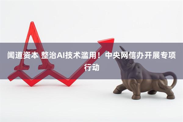 闻道资本 整治AI技术滥用！中央网信办开展专项行动