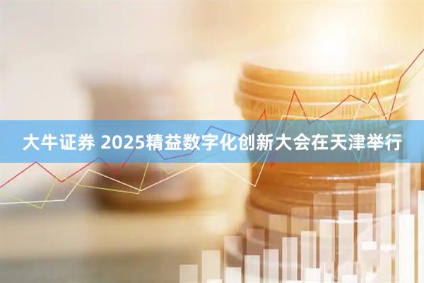 大牛证券 2025精益数字化创新大会在天津举行