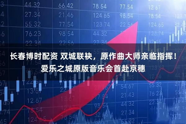 长春博时配资 双城联袂，原作曲大师亲临指挥！爱乐之城原版音乐会首赴京穗