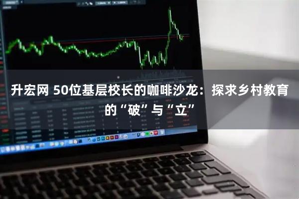 升宏网 50位基层校长的咖啡沙龙：探求乡村教育的“破”与“立”