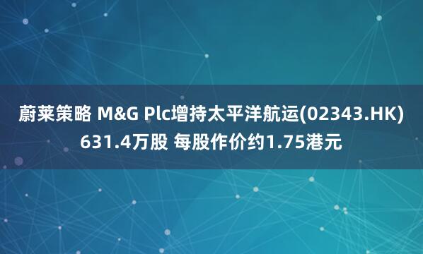 蔚莱策略 M&G Plc增持太平洋航运(02343.HK)631.4万股 每股作价约1.75港元