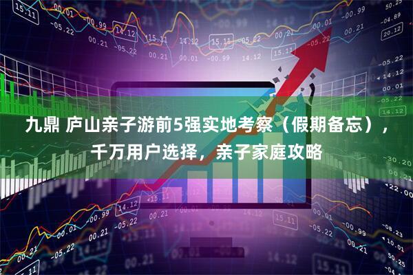 九鼎 庐山亲子游前5强实地考察（假期备忘），千万用户选择，亲子家庭攻略