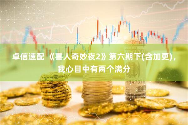 卓信速配 《喜人奇妙夜2》第六期下(含加更)，我心目中有两个满分
