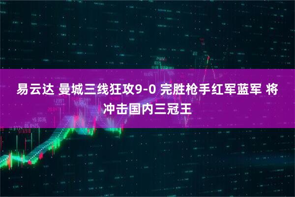 易云达 曼城三线狂攻9-0 完胜枪手红军蓝军 将冲击国内三冠王