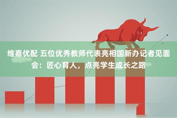 维嘉优配 五位优秀教师代表亮相国新办记者见面会：匠心育人，点亮学生成长之路