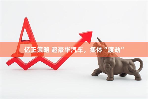 亿正策略 超豪华汽车，集体“渡劫”