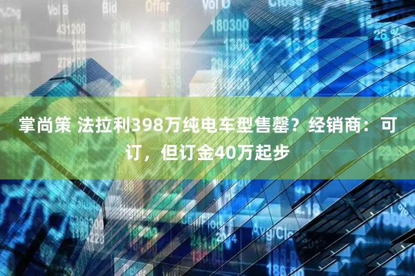 掌尚策 法拉利398万纯电车型售罄？经销商：可订，但订金40万起步